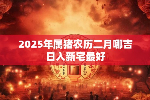 2025年属猪农历二月哪吉日入新宅最好 2025年属猪农历二月哪吉日入新宅最好