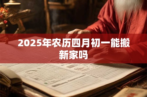 2025年农历四月初一能搬新家吗 2025年农历四月初一能搬新家吗