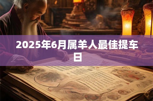 2025年6月属羊人最佳提车日 2025年6月属羊人最佳提车日