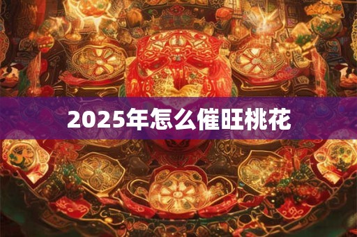 2025年怎么催旺桃花 2025年怎么催旺桃花
