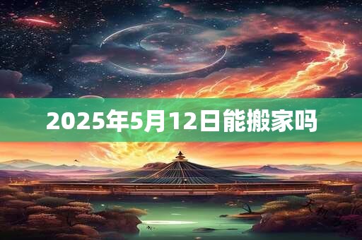 2025年5月12日能搬家吗 2025年5月12日能搬家吗