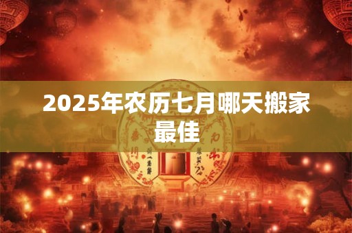 2025年农历七月哪天搬家最佳 2025年农历七月哪天搬家最佳