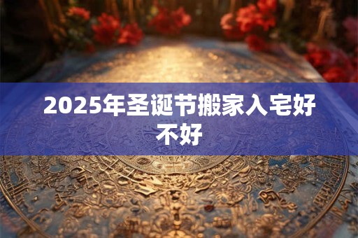 2025年圣诞节搬家入宅好不好 2025年圣诞节搬家入宅好不好