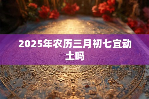 2025年农历三月初七宜动土吗 2025年农历三月初七宜动土吗
