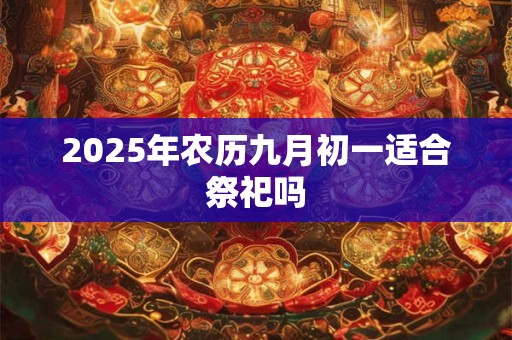 2025年农历九月初一适合祭祀吗 2025年农历九月初一适合祭祀吗