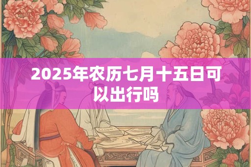 2025年农历七月十五日可以出行吗 2025年农历七月十五日可以出行吗