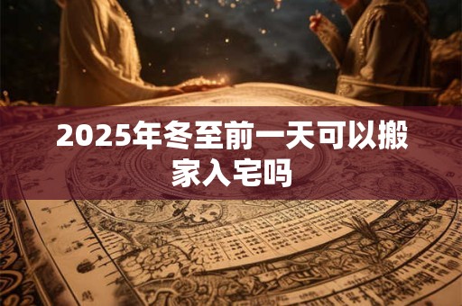 2025年冬至前一天可以搬家入宅吗 2025年冬至前一天可以搬家入宅吗