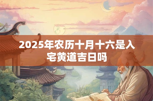 2025年农历十月十六是入宅黄道吉日吗 2025年农历十月十六是入宅黄道吉日吗