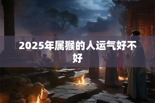 2025年属猴的人运气好不好 2025年属猴的人运气好不好