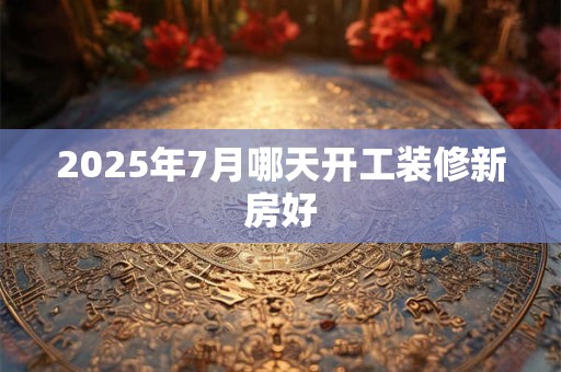 2025年7月哪天开工装修新房好 2025年7月哪天开工装修新房好