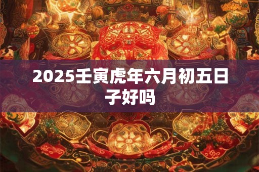 2025壬寅虎年六月初五日子好吗 2025壬寅虎年六月初五日子好吗