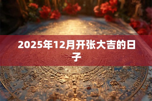 2025年12月开张大吉的日子 2025年12月开张大吉的日子