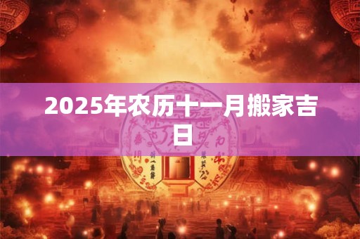 2025年农历十一月搬家吉日 2025年农历十一月搬家吉日