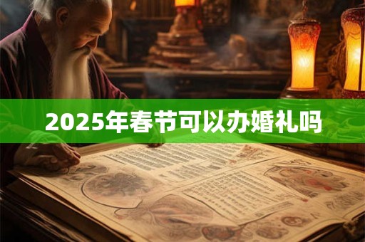 2025年春节可以办婚礼吗 2025年春节可以办婚礼吗