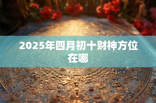 2025年四月初十财神方位在哪 2025年四月初十财神方位在哪