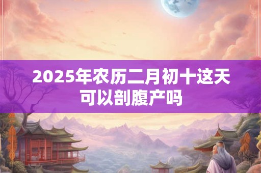 2025年农历二月初十这天可以剖腹产吗 2025年农历二月初十这天可以剖腹产吗