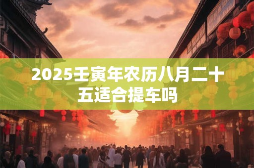 2025壬寅年农历八月二十五适合提车吗 2025壬寅年农历八月二十五适合提车吗