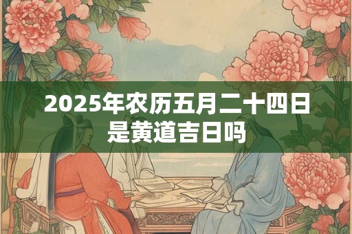2025年农历五月二十四日是黄道吉日吗 2025年农历五月二十四日是黄道吉日吗