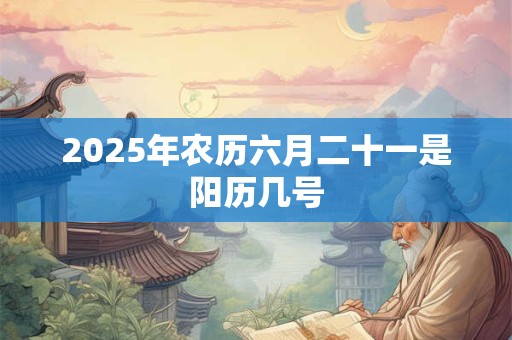 2025年农历六月二十一是阳历几号 2025年农历六月二十一是阳历几号