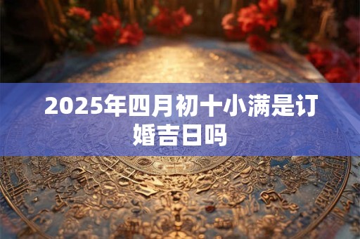 2025年四月初十小满是订婚吉日吗 2025年四月初十小满是订婚吉日吗