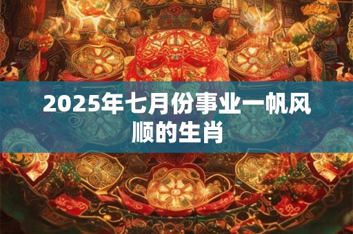 2025年七月份事业一帆风顺的生肖 2025年七月份事业一帆风顺的生肖