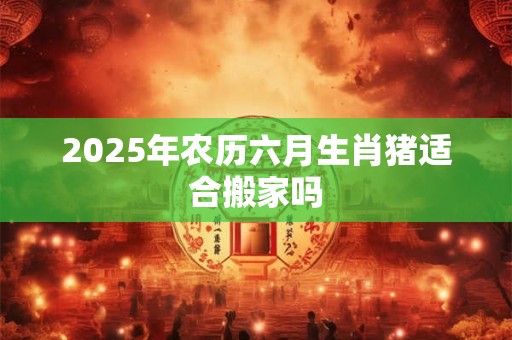 2025年农历六月生肖猪适合搬家吗 2025年农历六月生肖猪适合搬家吗