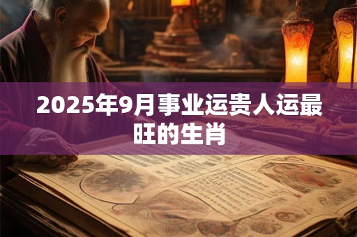 2025年9月事业运贵人运最旺的生肖 2025年9月事业运贵人运最旺的生肖