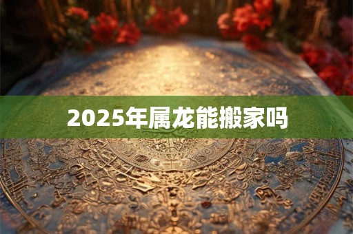 2025年属龙能搬家吗 2025年属龙能搬家吗