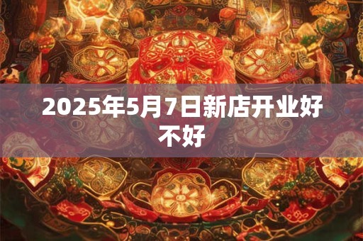2025年5月7日新店开业好不好 2025年5月7日新店开业好不好