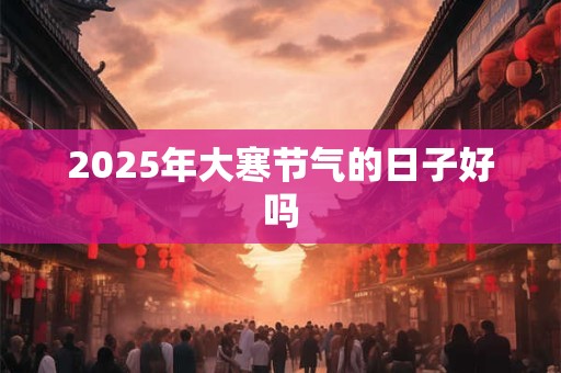 2025年大寒节气的日子好吗 2025年大寒节气的日子好吗
