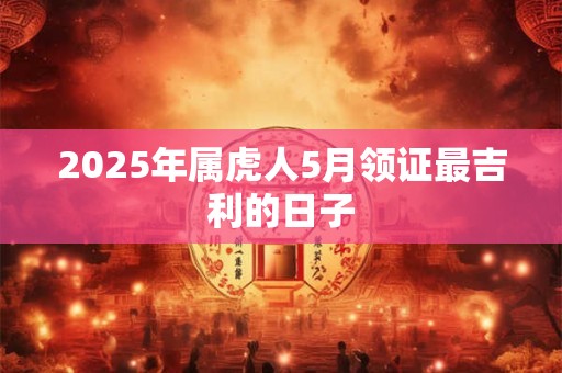 2025年属虎人5月领证最吉利的日子 2025年属虎人5月领证最吉利的日子