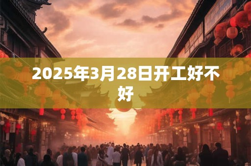 2025年3月28日开工好不好 2025年3月28日开工好不好