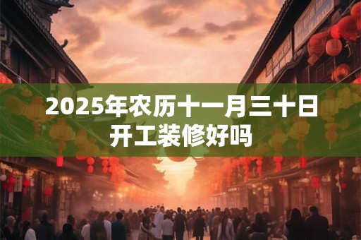 2026年农历十一月三十日开工装修好吗 2026年农历十一月三十日开工装修好吗