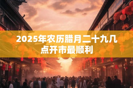2026年农历腊月二十九几点开市最顺利