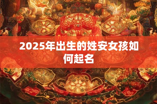 2025年出生的姓安女孩如何起名 2025年出生的姓安女孩如何起名