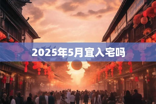 2025年5月宜入宅吗 2025年5月宜入宅吗