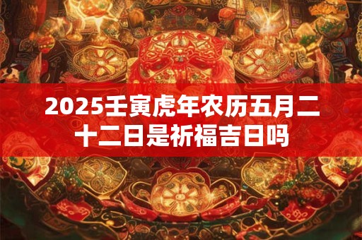 2025壬寅虎年农历五月二十二日是祈福吉日吗