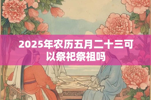 2025年农历五月二十三可以祭祀祭祖吗 2025年农历五月二十三可以祭祀祭祖吗