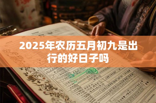 2025年农历五月初九是出行的好日子吗 2025年农历五月初九是出行的好日子吗