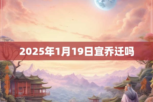 2025年1月19日宜乔迁吗 2025年1月19日宜乔迁吗