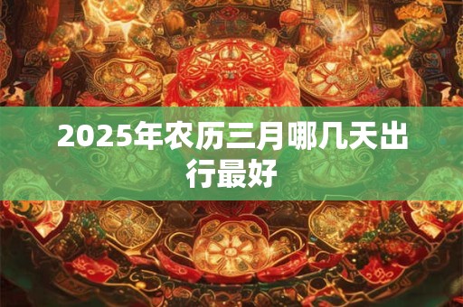 2025年农历三月哪几天出行最好 2025年农历三月哪几天出行最好