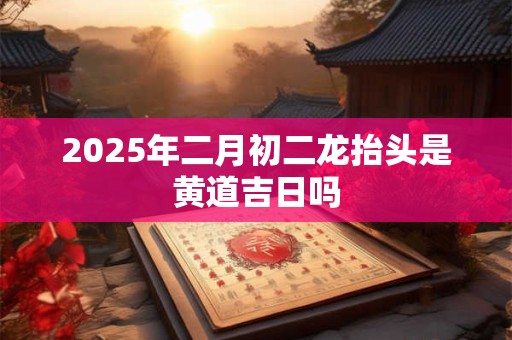 2025年二月初二龙抬头是黄道吉日吗 2025年二月初二龙抬头是黄道吉日吗