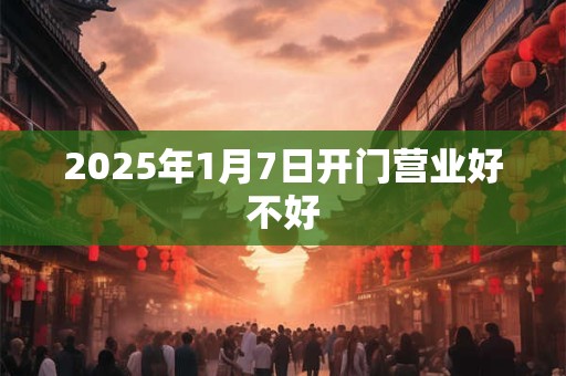 2025年1月7日开门营业好不好 2025年1月7日开门营业好不好