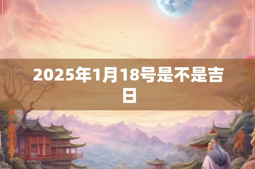 2025年1月18号是不是吉日 2025年1月18号是不是吉日