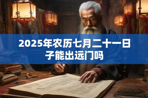 2025年农历七月二十一日子能出远门吗 2025年农历七月二十一日子能出远门吗