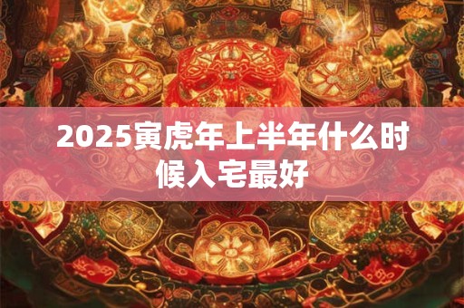 2025寅虎年上半年什么时候入宅最好 2025寅虎年上半年什么时候入宅最好
