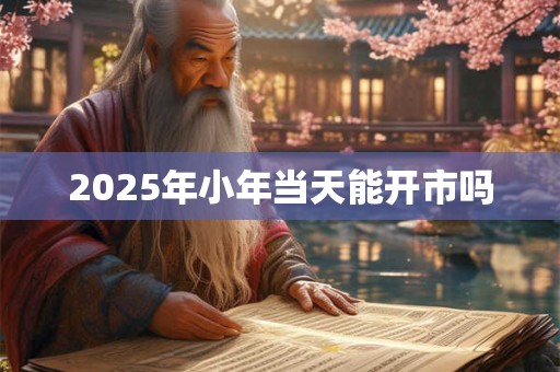 2025年小年当天能开市吗 2025年小年当天能开市吗