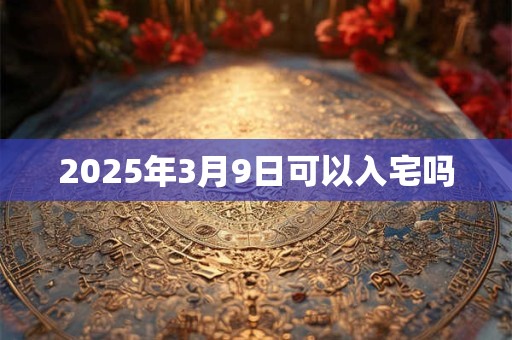 2025年3月9日可以入宅吗 2025年3月9日可以入宅吗