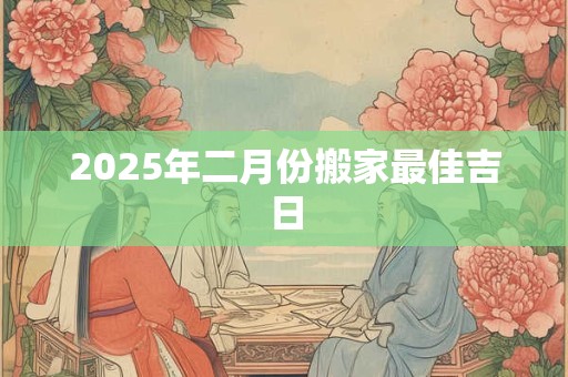 2025年二月份搬家最佳吉日 2025年二月份搬家最佳吉日