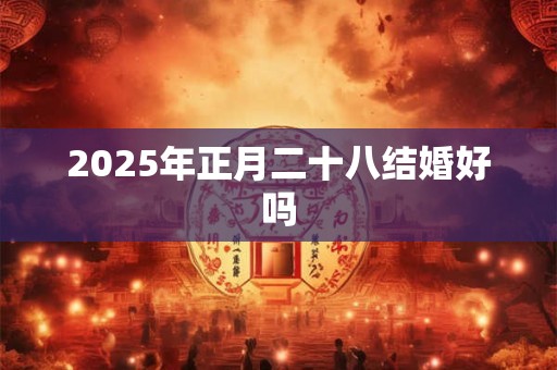 2025年正月二十八结婚好吗 2025年正月二十八结婚好吗